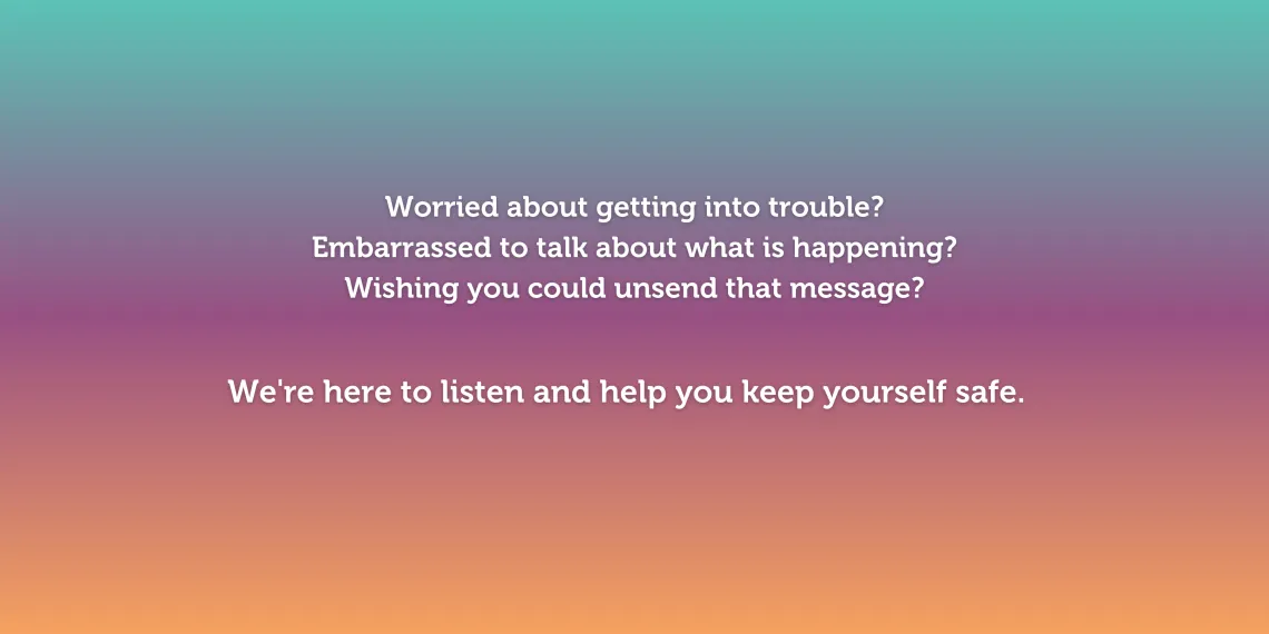 Worried about getting into trouble? Embarrassed to talk about what is happening? Wishing you could unsend that message? We're here to listen and help you keep yourself safe.